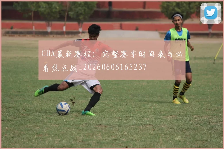 CBA最新赛程：完整赛季时间表与必看焦点战_20260606165237