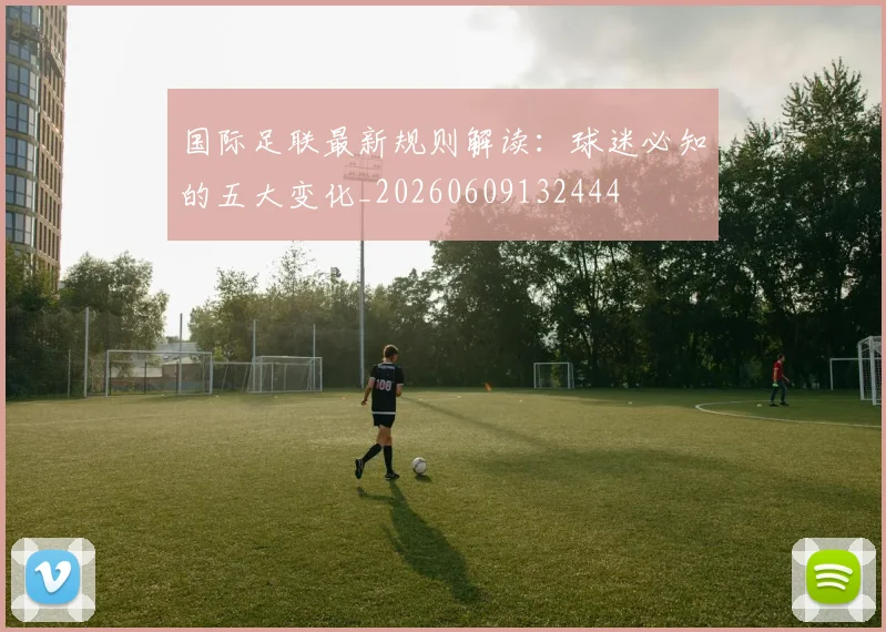 国际足联最新规则解读:球迷必知的五大变化_20260609132444