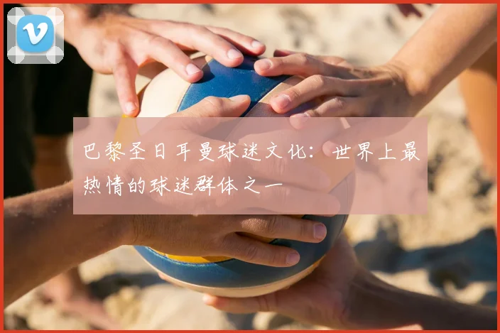 巴黎圣日耳曼球迷文化：世界上最热情的球迷群体之一