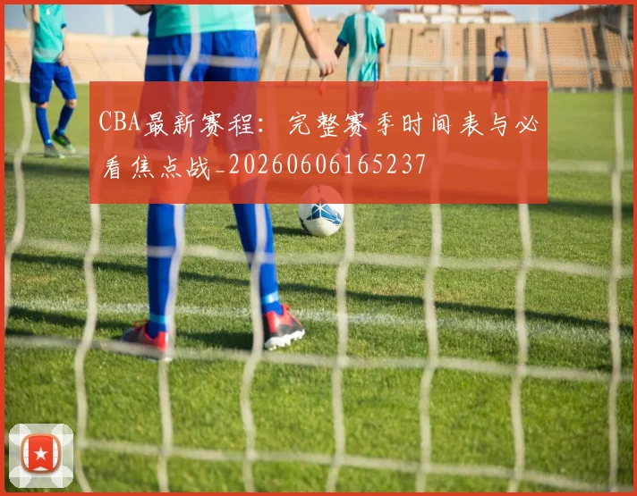 CBA最新赛程：完整赛季时间表与必看焦点战_20260606165237