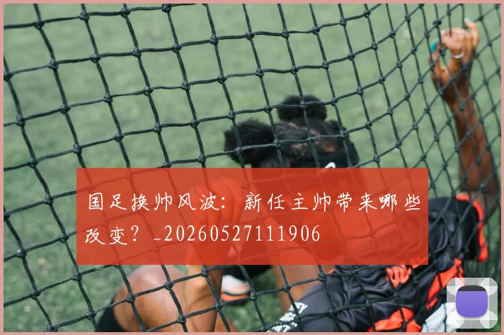国足换帅风波:新任主帅带来哪些改变?_20260527111906