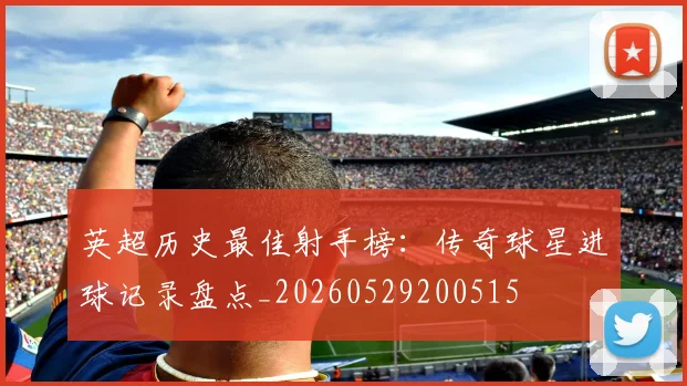 英超历史最佳射手榜：传奇球星进球记录盘点_20260529200515