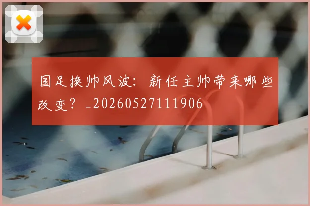 国足换帅风波：新任主帅带来哪些改变？_20260527111906