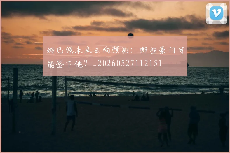 姆巴佩未来去向预测:哪些豪门可能签下他?_20260527112151